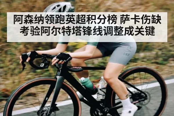 阿森纳领跑英超积分榜 萨卡伤缺考验阿尔特塔锋线调整成关键