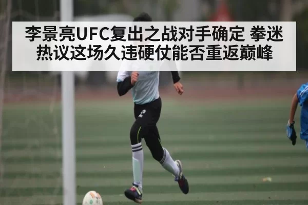 李景亮UFC复出之战对手确定 拳迷热议这场久违硬仗能否重返巅峰