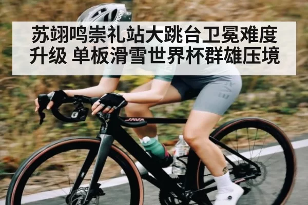 苏翊鸣崇礼站大跳台卫冕难度升级 单板滑雪世界杯群雄压境
